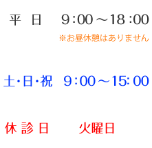 [営業時間]平日AM 9:00-18:00 ※お昼休みはありません。/ 土･日･祝 9:00～15:00　／ 休診日　火曜日