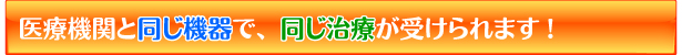 医療機関と同じ機器で、同じ治療が受けられます!