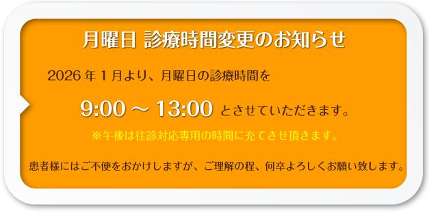 月曜日 診療時間変更のお知らせ:2026年1月より、月曜日の診療時間を9:00～13:00とさせていただきます。※午後は往診対応専用の時間に充てさせ頂きます。患者様にはご不便をおかけしますが、ご理解の程、何卒よろしくお願い致します。