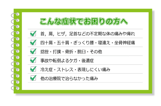 こんな症状でお困りの方へ首,肩,ヒザ,足首などの不定期な体の痛みや痺れ・四十肩・五十肩・ぎっくり腰・寝違え・坐骨神経・痛捻挫・打撲・骨折・脱臼・その他・事故や転倒よるケガ・後遺症・冷え症・ストレス・表現しにくい痛み・他の治療院で治らなかった痛み