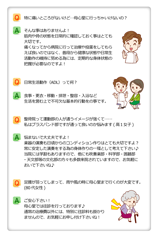 Q.特に痛いところがないけど、母心堂に行っちゃいけないの?A.そんな事はありませんよ!筋肉や骨の状態を日常的に確認しておく事はとても大切です。痛くなってから病院に行って治療や投薬をしてもらえば良いのではなく、普段から健康な状態や日常生活動作の維持に努める為には、定期的な身体状態の把握が必要なのですよ!Q.日常生活動作(ADL)って何?A.食事・更衣・移動・排泄・整容・入浴など生活を営む上で不可欠な基本的行動をの事です。Q.整骨院って運動部の人が通うイメージが強くて…私はブラバンド部ですが通って良いのか悩みます(高1女子)A.悩まないで大丈夫ですよ!楽器の演奏も日頃からのコンディション作りはとても大切ですよ?常に安定した奏をする為の身体作りの一環として考えて下さい♪当院には学もありますので、他にも吹奏楽部・科学部・囲碁部・天文部等の化部の方々も多数来院されていますので、お気軽においで下さいね♪Q.足腰が弱ってしまって、雨や風の時に母心堂まで行くのが大変です(80代女性)A.ご安心下さい!母心堂では往診を行っております♪通常の治療費以外には、特別に往診料も掛かりませんので、お気軽にお申し付け下さいね!